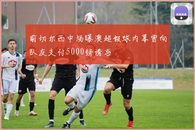前切尔西中场曝澳超假球内幕曾向队友支付5000镑诱惑