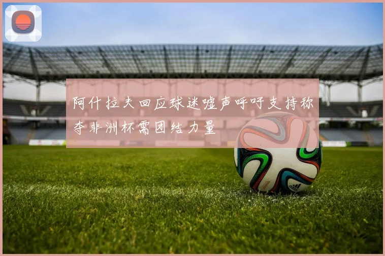 阿什拉夫回应球迷嘘声呼吁支持称夺非洲杯需团结力量