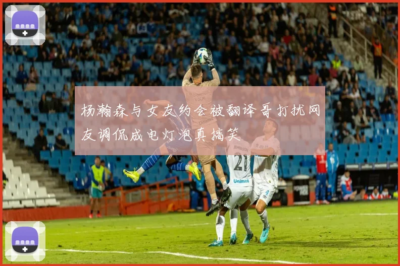 杨瀚森与女友约会被翻译哥打扰网友调侃成电灯泡真搞笑