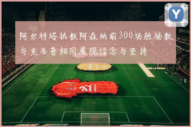 阿尔特塔执教阿森纳前300场胜场数与克洛普相同展现信念与坚持
