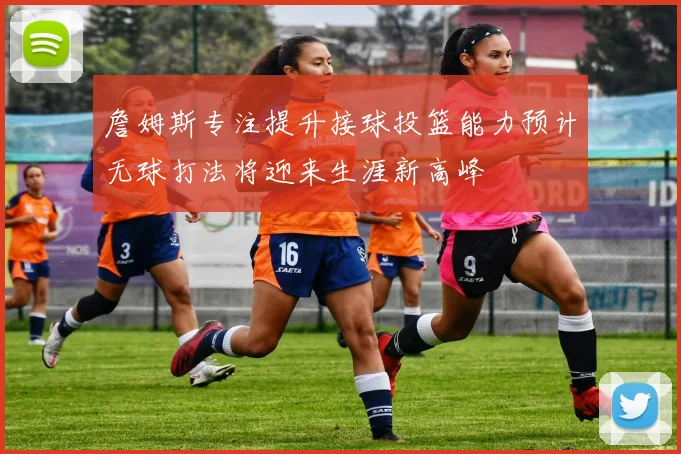 詹姆斯专注提升接球投篮能力预计无球打法将迎来生涯新高峰