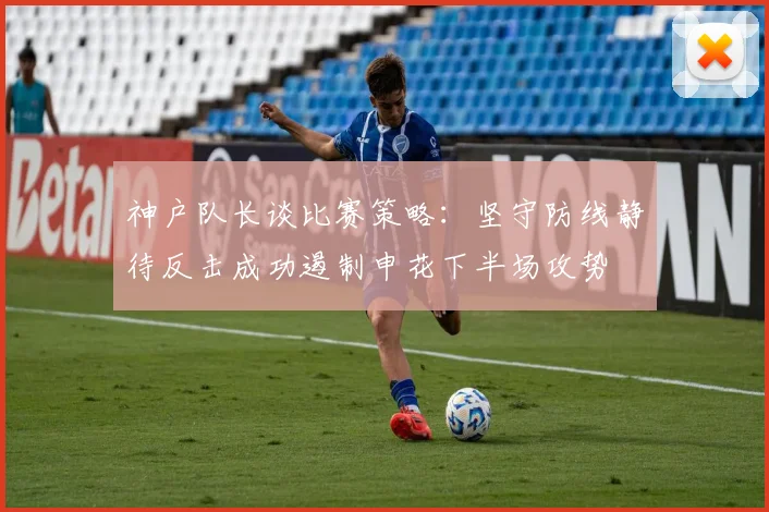 神户队长谈比赛策略：坚守防线静待反击成功遏制申花下半场攻势