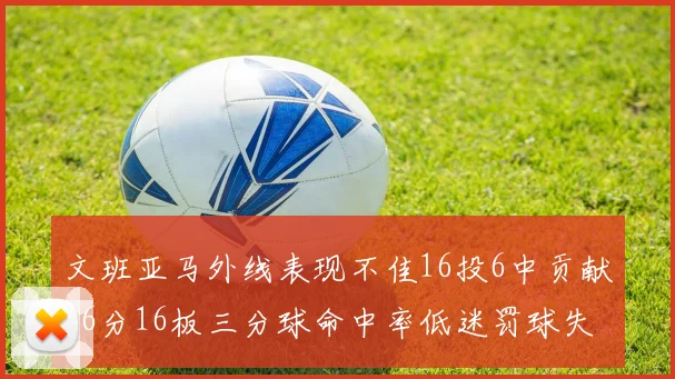 文班亚马外线表现不佳16投6中贡献16分16板三分球命中率低迷罚球失准影响球队表现