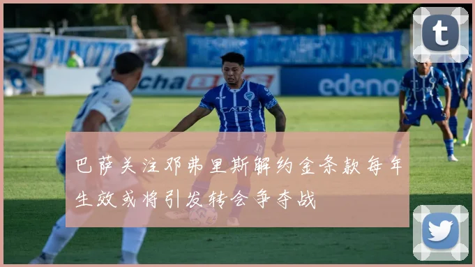 巴萨关注邓弗里斯解约金条款每年生效或将引发转会争夺战