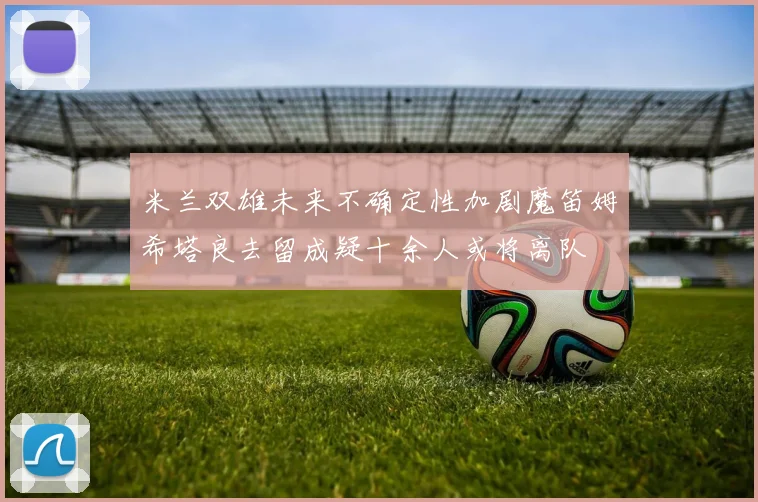 米兰双雄未来不确定性加剧魔笛姆希塔良去留成疑十余人或将离队