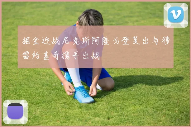 掘金迎战尼克斯阿隆戈登复出与穆雷约基奇携手出战