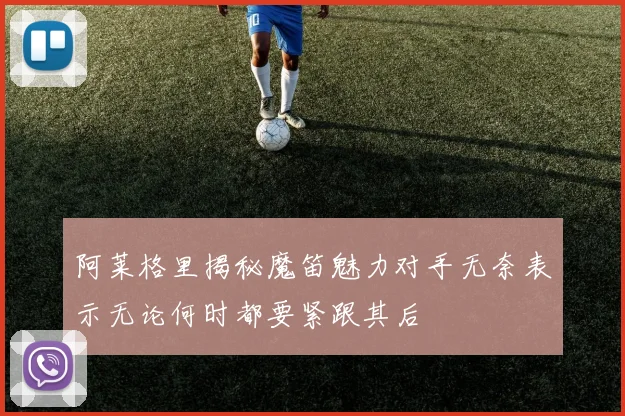 阿莱格里揭秘魔笛魅力对手无奈表示无论何时都要紧跟其后