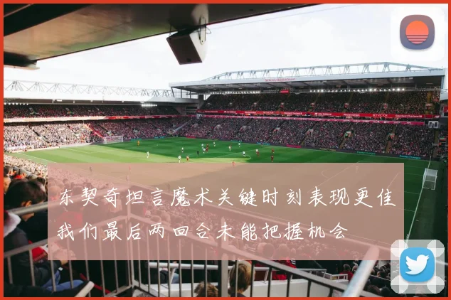 东契奇坦言魔术关键时刻表现更佳我们最后两回合未能把握机会