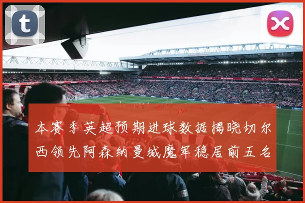 本赛季英超预期进球数据揭晓切尔西领先阿森纳曼城魔军稳居前五名