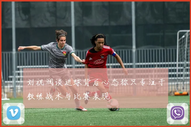 刘祝润谈进球背后心态称只专注于教练战术与比赛表现