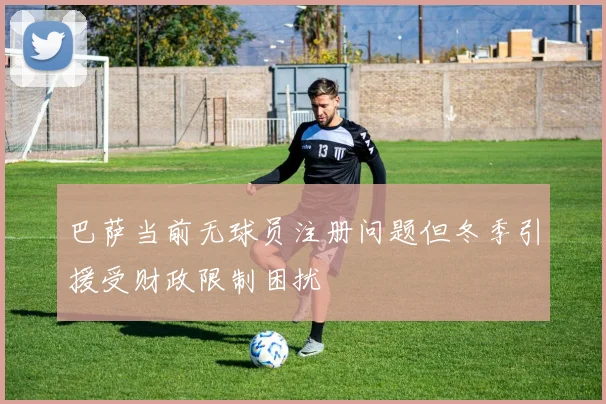 巴萨当前无球员注册问题但冬季引援受财政限制困扰