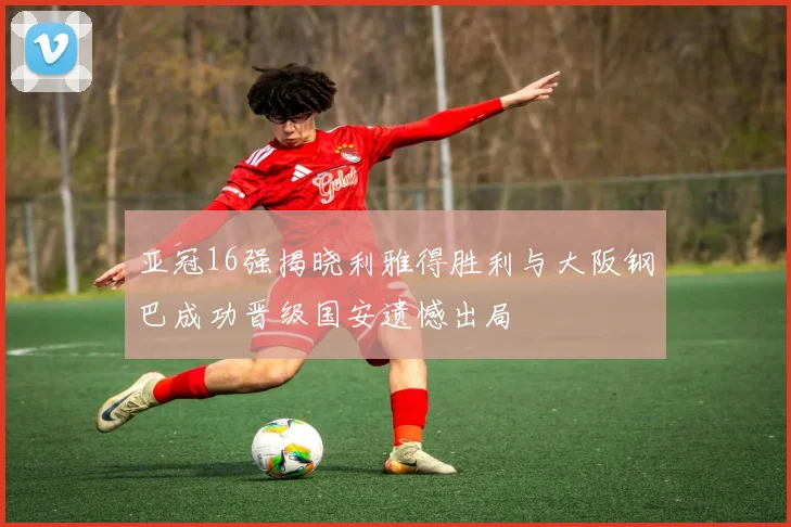 亚冠16强揭晓利雅得胜利与大阪钢巴成功晋级国安遗憾出局