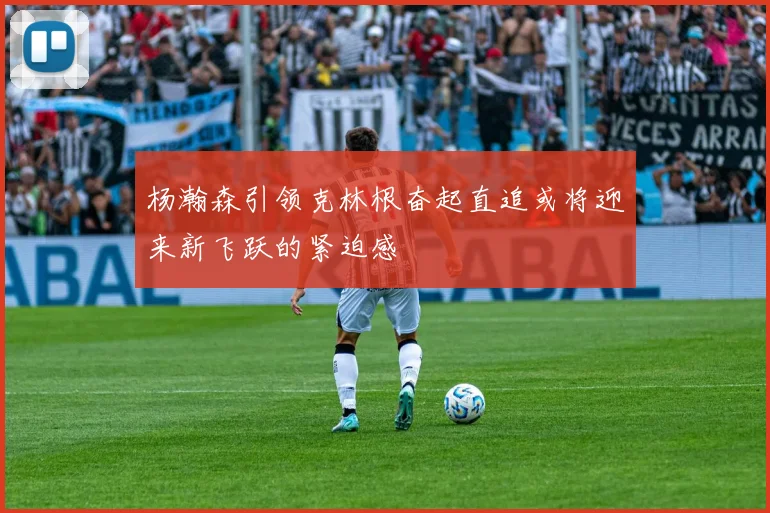 杨瀚森引领克林根奋起直追或将迎来新飞跃的紧迫感