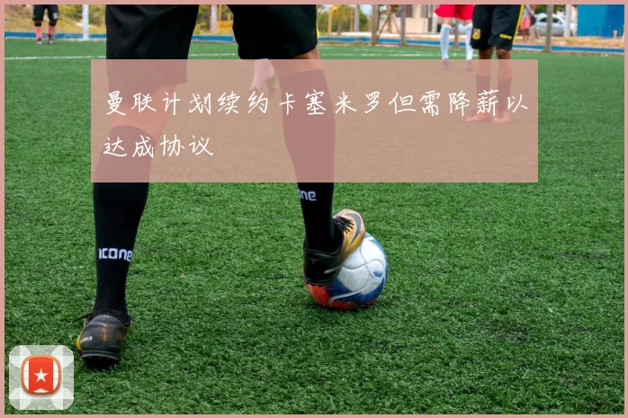 曼联计划续约卡塞米罗但需降薪以达成协议