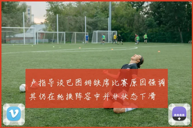卢指导谈巴图姆缺席比赛原因强调其仍在轮换阵容中并非状态下滑