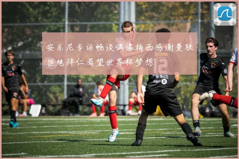 安东尼专访畅谈偶像梅西感谢曼联拒绝拜仁渴望世界杯梦想