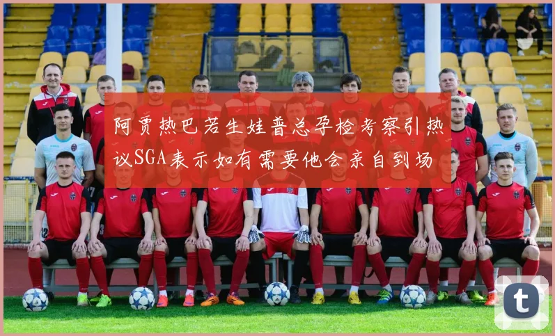 阿贾热巴若生娃普总孕检考察引热议SGA表示如有需要他会亲自到场