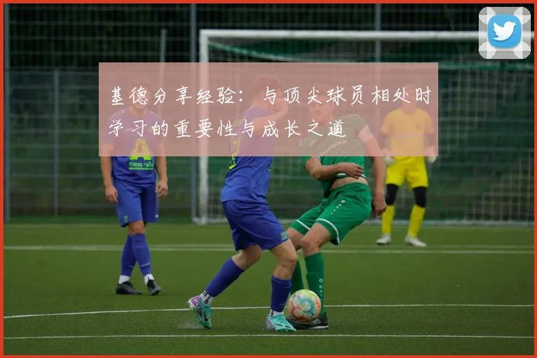 基德分享经验：与顶尖球员相处时学习的重要性与成长之道